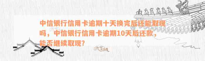 中信银行信用卡逾期十天换完后还能取现吗，中信银行信用卡逾期10天后还款，能否继续取现？