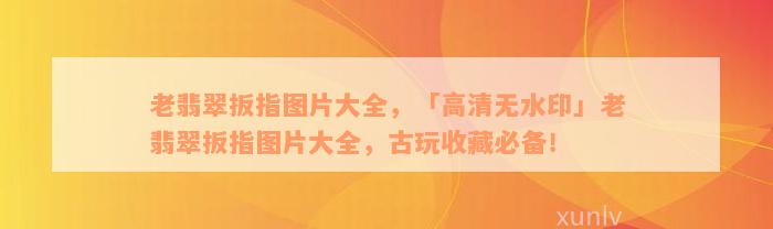 老翡翠扳指图片大全，「高清无水印」老翡翠扳指图片大全，古玩收藏必备！