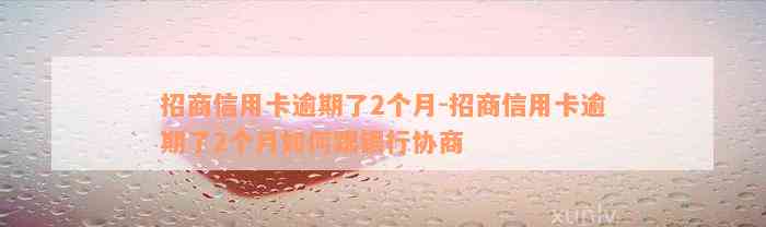 招商信用卡逾期了2个月-招商信用卡逾期了2个月如何跟银行协商