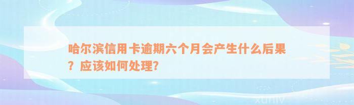 哈尔滨信用卡逾期六个月会产生什么后果？应该如何处理？