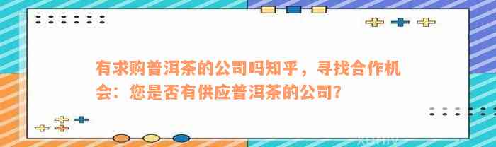 有求购普洱茶的公司吗知乎，寻找合作机会：您是否有供应普洱茶的公司？