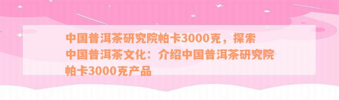 中国普洱茶研究院帕卡3000克，探索中国普洱茶文化：介绍中国普洱茶研究院帕卡3000克产品