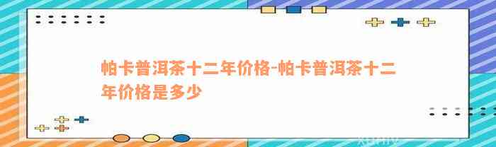 帕卡普洱茶十二年价格-帕卡普洱茶十二年价格是多少