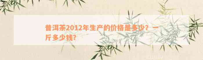 普洱茶2012年生产的价格是多少？一斤多少钱？