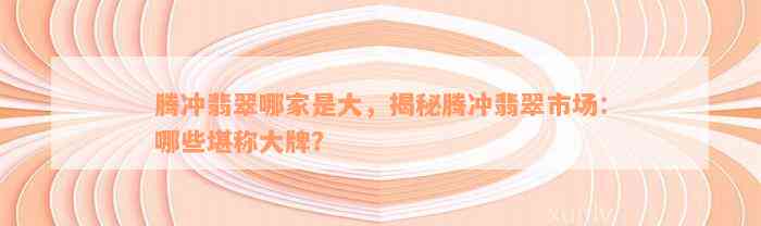 腾冲翡翠哪家是大，揭秘腾冲翡翠市场：哪些堪称大牌？