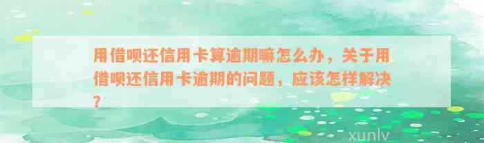 用借呗还信用卡算逾期嘛怎么办，关于用借呗还信用卡逾期的问题，应该怎样解决？