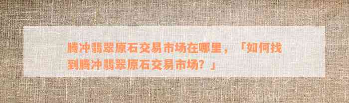 腾冲翡翠原石交易市场在哪里，「如何找到腾冲翡翠原石交易市场？」