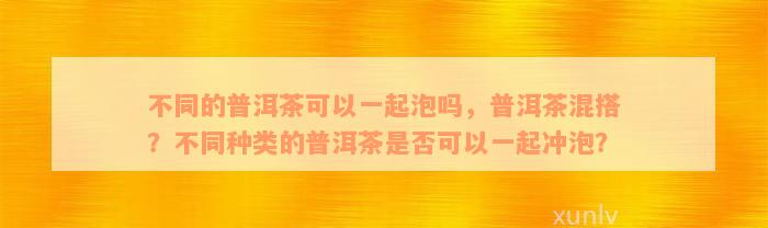 不同的普洱茶可以一起泡吗，普洱茶混搭？不同种类的普洱茶是否可以一起冲泡？