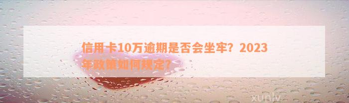 信用卡10万逾期是否会坐牢？2023年政策如何规定？