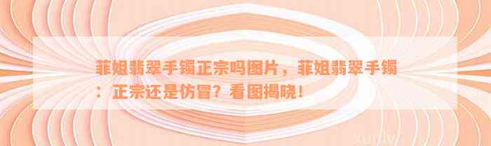 菲姐翡翠手镯正宗吗图片，菲姐翡翠手镯：正宗还是仿冒？看图揭晓！