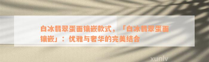 白冰翡翠蛋面镶嵌款式，「白冰翡翠蛋面镶嵌」：优雅与奢华的完美结合