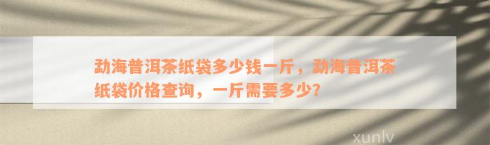 勐海普洱茶纸袋多少钱一斤，勐海普洱茶纸袋价格查询，一斤需要多少？