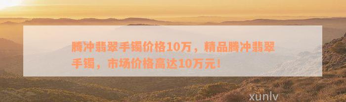 腾冲翡翠手镯价格10万，精品腾冲翡翠手镯，市场价格高达10万元！