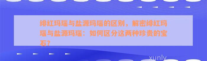 绯红玛瑙与盐源玛瑙的区别，解密绯红玛瑙与盐源玛瑙：如何区分这两种珍贵的宝石？