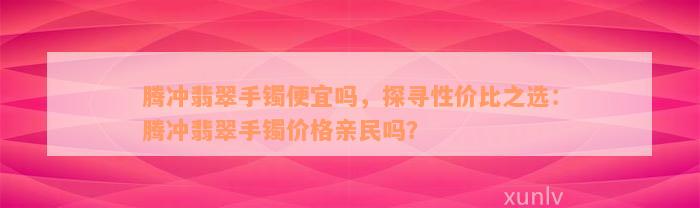 腾冲翡翠手镯便宜吗，探寻性价比之选：腾冲翡翠手镯价格亲民吗？