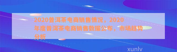 2020普洱茶电商销售情况，2020年度普洱茶电商销售数据公布，市场趋势分析