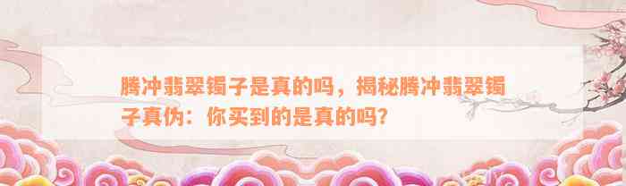 腾冲翡翠镯子是真的吗，揭秘腾冲翡翠镯子真伪：你买到的是真的吗？