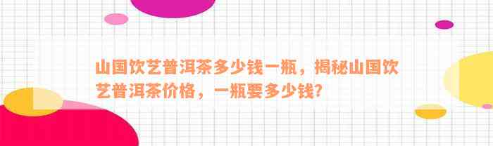 山国饮艺普洱茶多少钱一瓶，揭秘山国饮艺普洱茶价格，一瓶要多少钱？