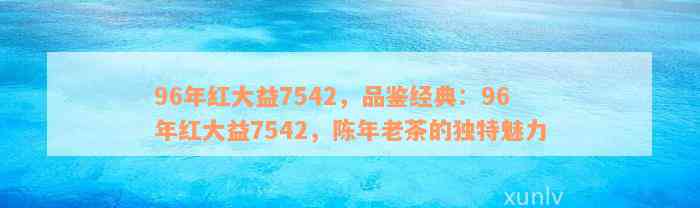 96年红大益7542，品鉴经典：96年红大益7542，陈年老茶的独特魅力