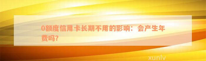 0额度信用卡长期不用的影响：会产生年费吗？