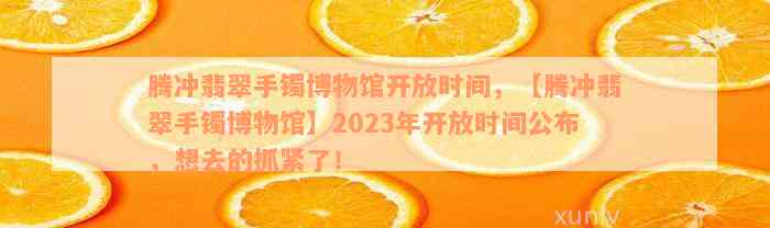 腾冲翡翠手镯博物馆开放时间，【腾冲翡翠手镯博物馆】2023年开放时间公布，想去的抓紧了！