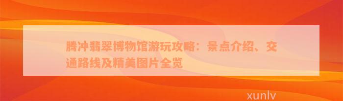 腾冲翡翠博物馆游玩攻略：景点介绍、交通路线及精美图片全览