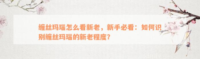 缠丝玛瑙怎么看新老，新手必看：如何识别缠丝玛瑙的新老程度？