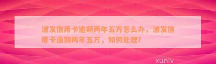 浦发信用卡逾期两年五万怎么办，浦发信用卡逾期两年五万，如何处理？