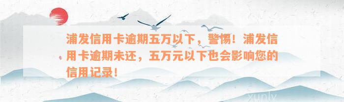 浦发信用卡逾期五万以下，警惕！浦发信用卡逾期未还，五万元以下也会影响您的信用记录！