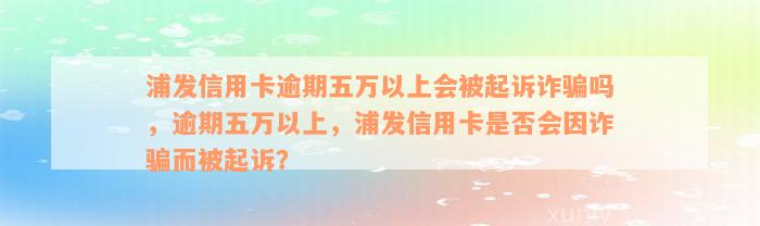 浦发信用卡逾期五万以上会被起诉诈骗吗，逾期五万以上，浦发信用卡是否会因诈骗而被起诉？