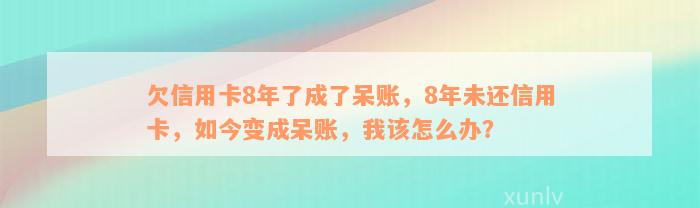 欠信用卡8年了成了呆账，8年未还信用卡，如今变成呆账，我该怎么办？