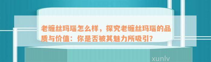 老缠丝玛瑙怎么样，探究老缠丝玛瑙的品质与价值：你是否被其魅力所吸引？