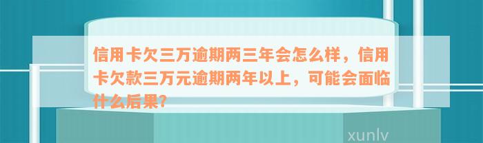 信用卡欠三万逾期两三年会怎么样，信用卡欠款三万元逾期两年以上，可能会面临什么后果？