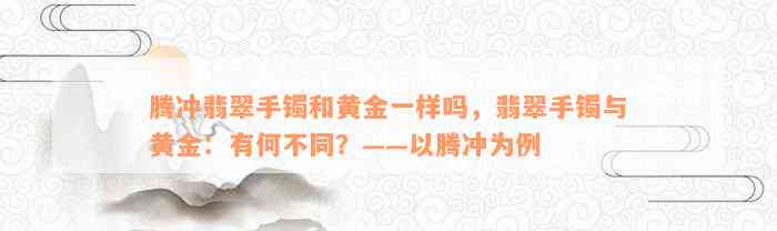 腾冲翡翠手镯和黄金一样吗，翡翠手镯与黄金：有何不同？——以腾冲为例