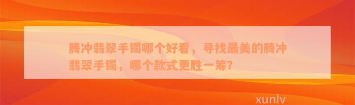 腾冲翡翠手镯哪个好看，寻找最美的腾冲翡翠手镯，哪个款式更胜一筹？