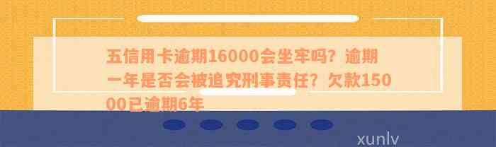 五信用卡逾期16000会坐牢吗？逾期一年是否会被追究刑事责任？欠款15000已逾期6年