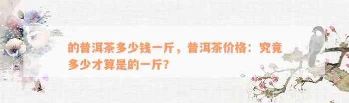 的普洱茶多少钱一斤，普洱茶价格：究竟多少才算是的一斤？