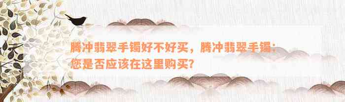 腾冲翡翠手镯好不好买，腾冲翡翠手镯：您是否应该在这里购买？