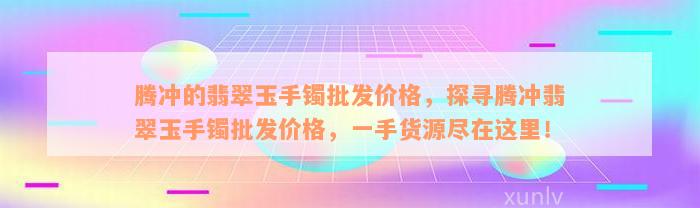 腾冲的翡翠玉手镯批发价格，探寻腾冲翡翠玉手镯批发价格，一手货源尽在这里！