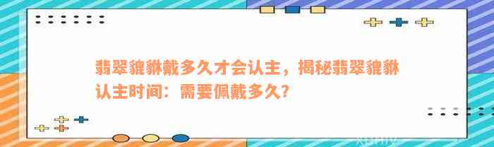 翡翠貔貅戴多久才会认主，揭秘翡翠貔貅认主时间：需要佩戴多久？