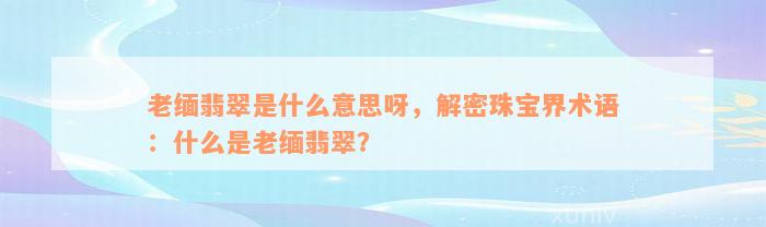 老缅翡翠是什么意思呀，解密珠宝界术语：什么是老缅翡翠？