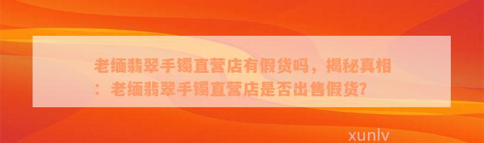 老缅翡翠手镯直营店有假货吗，揭秘真相：老缅翡翠手镯直营店是否出售假货？