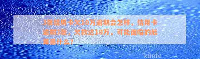 3张信用卡欠10万逾期会怎样，信用卡逾期3张，欠款达10万，可能面临的后果是什么？