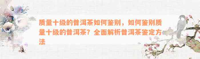 质量十级的普洱茶如何鉴别，如何鉴别质量十级的普洱茶？全面解析普洱茶鉴定方法