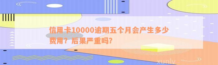 信用卡10000逾期五个月会产生多少费用？后果严重吗？