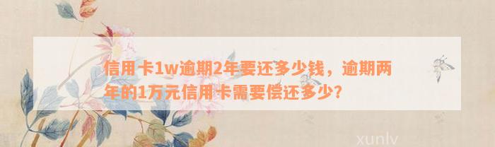 信用卡1w逾期2年要还多少钱，逾期两年的1万元信用卡需要偿还多少？