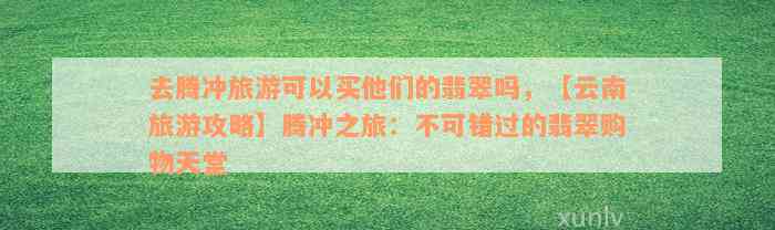 去腾冲旅游可以买他们的翡翠吗，【云南旅游攻略】腾冲之旅：不可错过的翡翠购物天堂