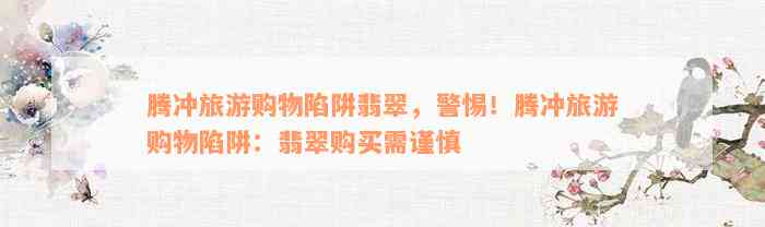 腾冲旅游购物陷阱翡翠，警惕！腾冲旅游购物陷阱：翡翠购买需谨慎