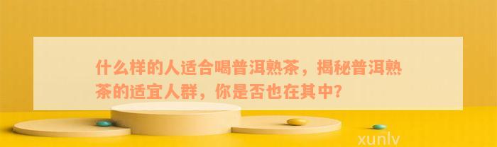 什么样的人适合喝普洱熟茶，揭秘普洱熟茶的适宜人群，你是否也在其中？