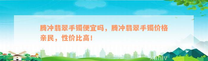 腾冲翡翠手镯便宜吗，腾冲翡翠手镯价格亲民，性价比高！